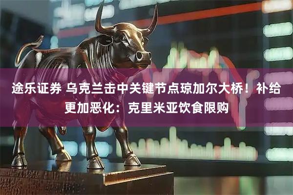 途乐证券 乌克兰击中关键节点琼加尔大桥！补给更加恶化：克里米亚饮食限购
