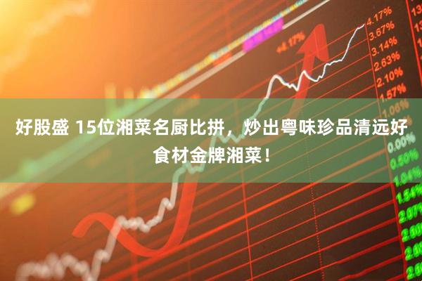 好股盛 15位湘菜名厨比拼，炒出粤味珍品清远好食材金牌湘菜！