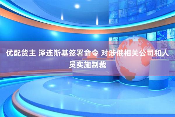 优配货主 泽连斯基签署命令 对涉俄相关公司和人员实施制裁