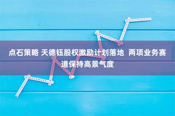 点石策略 天德钰股权激励计划落地  两项业务赛道保持高景气度