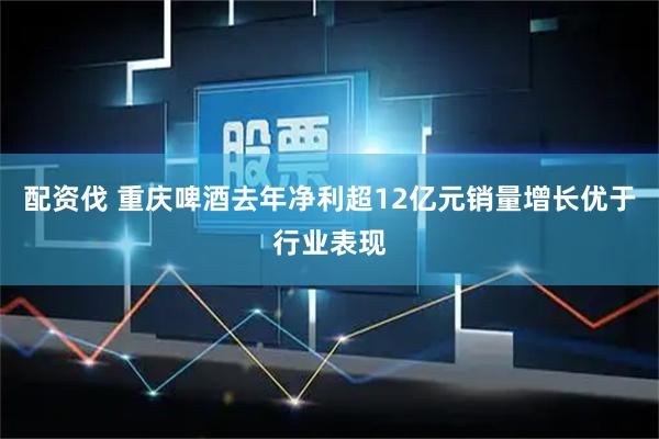 配资伐 重庆啤酒去年净利超12亿元销量增长优于行业表现