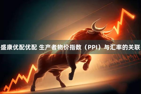盛康优配优配 生产者物价指数（PPI）与汇率的关联