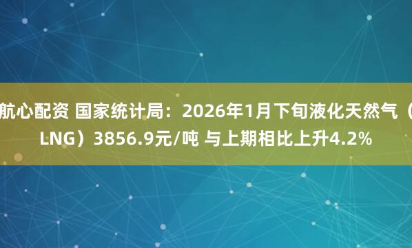 航心配资 国家统计局：2026年1月下旬液化天然气（LNG）3856.9元/吨 与上期相比上升4.2%