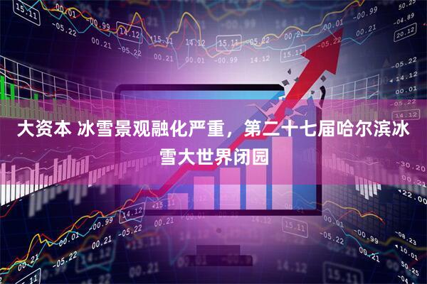 大资本 冰雪景观融化严重,第二十七届哈尔滨冰雪大世界闭园