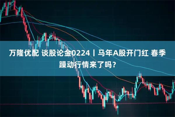 万隆优配 谈股论金0224丨马年A股开门红 春季躁动行情来了吗？
