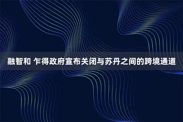 融智和 乍得政府宣布关闭与苏丹之间的跨境通道