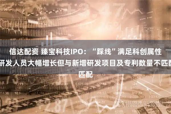 信达配资 臻宝科技IPO：“踩线”满足科创属性 研发人员大幅增长但与新增研发项目及专利数量不匹配