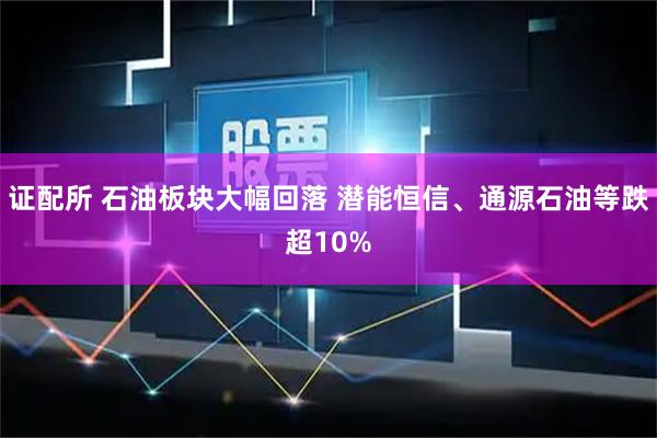证配所 石油板块大幅回落 潜能恒信、通源石油等跌超10%
