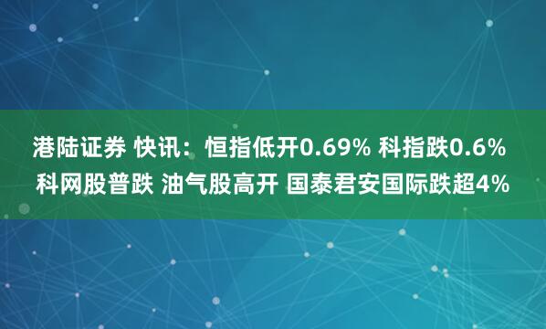 港陆证券 快讯：恒指低开0.69% 科指跌0.6% 科网股普跌 油气股高开 国泰君安国际跌超4%