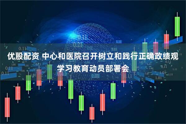 优股配资 中心和医院召开树立和践行正确政绩观学习教育动员部署会