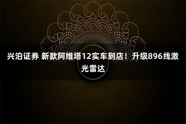 兴泊证券 新款阿维塔12实车到店！升级896线激光雷达