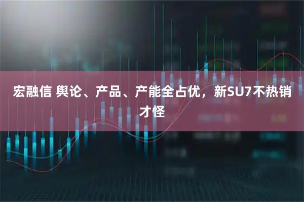 宏融信 舆论、产品、产能全占优，新SU7不热销才怪