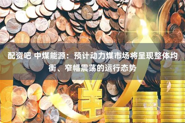 配资吧 中煤能源：预计动力煤市场将呈现整体均衡、窄幅震荡的运行态势