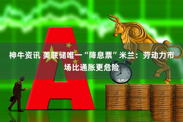 神牛资讯 美联储唯一“降息票”米兰：劳动力市场比通胀更危险