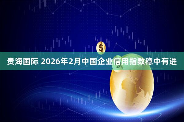贵海国际 2026年2月中国企业信用指数稳中有进