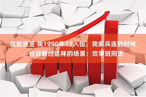 优配速至 我1990年13入伍，我新兵连的时候，也目睹过这样的场景：炊事班同志