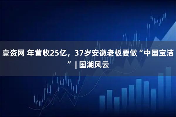 壹资网 年营收25亿，37岁安徽老板要做“中国宝洁” | 国潮风云