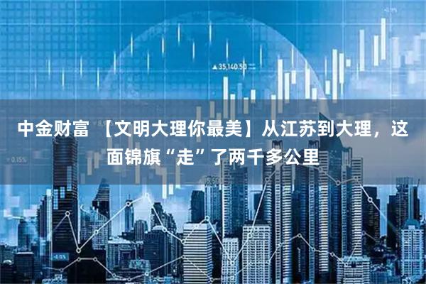 中金财富 【文明大理你最美】从江苏到大理，这面锦旗“走”了两千多公里