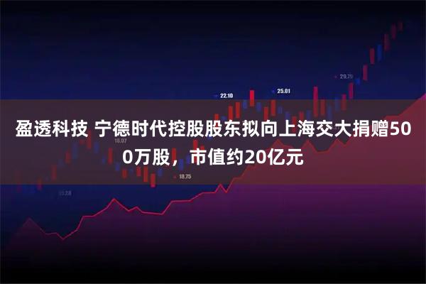 盈透科技 宁德时代控股股东拟向上海交大捐赠500万股，市值约20亿元