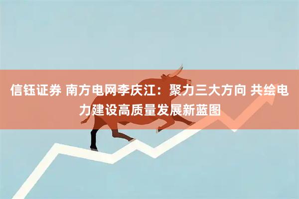 信钰证券 南方电网李庆江：聚力三大方向 共绘电力建设高质量发展新蓝图