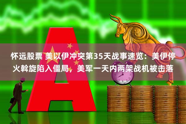 怀远股票 美以伊冲突第35天战事速览：美伊停火斡旋陷入僵局，美军一天内两架战机被击落