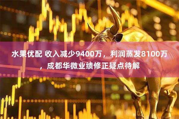 水果优配 收入减少9400万，利润蒸发8100万，成都华微业绩修正疑点待解